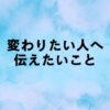 今の自分が嫌いで成長して変わりたいのに変われない人へ伝えたいこと